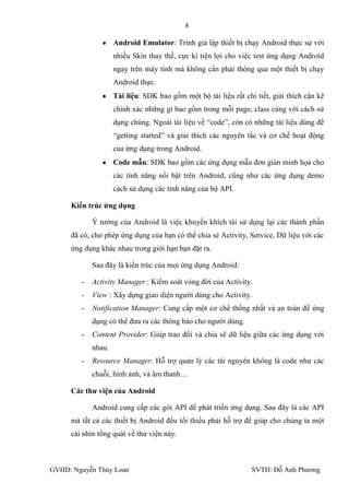 8

                    Android Emulator: Trình giả lập thiết bị chạy Android thực sự với
                    nhiều Skin thay thế, cực kì tiện lợi cho việc test ứng dụng Android
                    ngay trên máy tính mà không cần phải thông qua một thiết bị chạy
                    Android thực.
                    Tài liệu: SDK bao gồm một bộ tài liệu rất chi tiết, giải thích cặn kẽ
                    chính xác những gì bao gồm trong mỗi page, class cùng với cách sử
                    dụng chúng. Ngoài tài liệu về “code”, còn có những tài liệu dùng để
                    “getting started” và giải thích các nguyên tắc và cơ chế hoạt động
                    của ứng dụng trong Android.
                    Code mẫu: SDK bao gồm các ứng dụng mẫu đơn giản minh họa cho
                    các tính năng nổi bật trên Android, cũng nhƣ các ứng dụng demo
                    cách sử dụng các tính năng của bộ API.

     Kiến trúc ứng dụng

            Ý tƣởng của Android là việc khuyến khích tái sử dụng lại các thành phần
     đã có, cho phép ứng dụng của bạn có thể chia sẻ Activity, Service, Dữ liệu với các
     ứng dụng khác nhau trong giới hạn bạn đặt ra.

            Sau đây là kiến trúc của mọi ứng dụng Android:

        -   Activity Manager : Kiểm soát vòng đời của Activity.
        -   View : Xây dựng giao diện ngƣời dùng cho Activity.
        -   Notification Manager: Cung cấp một cơ chế thống nhất và an toàn để ứng
            dụng có thể đƣa ra các thông báo cho ngƣời dùng.
        -   Content Provider: Giúp trao đổi và chia sẽ dữ liệu giữa các ứng dụng với
            nhau.
        -   Resource Manager: Hỗ trợ quản lý các tài nguyên không là code nhƣ các
            chuỗi, hình ảnh, và âm thanh…

     Các thƣ viện của Android

            Android cung cấp các gói API để phát triển ứng dụng. Sau đây là các API
     mà tất cả các thiết bị Android đều tối thiểu phải hỗ trợ để giúp cho chúng ta một
     cái nhìn tổng quát về thƣ viện này.



GVHD: Nguyễn Thúy Loan                                           SVTH: Đỗ Anh Phƣơng
 