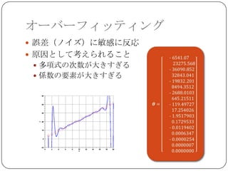 オーバーフィッティング
 誤差（ノイズ）に敏感に反応
 原因として考えられること
  多項式の次数が大きすぎる
  係数の要素が大きすぎる
 