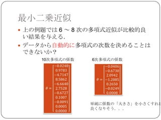 最小二乗近似
 上の例題では 6 ～ 8 次の多項式近似が比較的良
  い結果を与える．
 データから自動的に多項式の次数を決めることは
  できないか？
     10次多項式の係数   6次多項式の係数




                 単純に係数の「大きさ」を小さくすれば
                 良くなりそう．．．
 