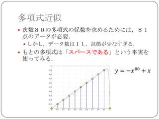 多項式近似
 次数８０の多項式の係数を求めるためには，８１
点のデータが必要．
  しかし，データ数は１１．証拠が少なすぎる．
 もとの多項式は「スパースである」という事実を
使ってみる．
 
