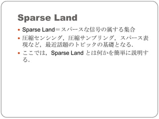 Sparse Land
 Sparse Land＝スパースな信号の属する集合
 圧縮センシング，圧縮サンプリング，スパース表
  現など，最近話題のトピックの基礎となる．
 ここでは，Sparse Land とは何かを簡単に説明す
  る．
 