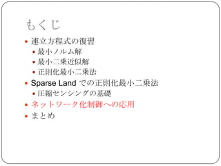 もくじ
 連立方程式の復習
  最小ノルム解
  最小二乗近似解
  正則化最小二乗法
 Sparse Land での正則化最小二乗法
  圧縮センシングの基礎
 ネットワーク化制御への応用
 まとめ
 