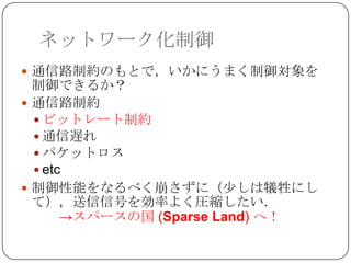 ネットワーク化制御
 通信路制約のもとで，いかにうまく制御対象を
  制御できるか？
 通信路制約
   ビットレート制約
   通信遅れ
   パケットロス
   etc
 制御性能をなるべく崩さずに（少しは犠牲にし
  て），送信信号を効率よく圧縮したい．
       →スパースの国 (Sparse Land) へ！
 