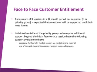 Face to Face Customer Entitlement
• A maximum of 3 sessions in a 12 month period per customer (if in
priority group) - expected that a customer will be supported until their
need is met
• Individuals outside of the priority groups who require additional
support beyond the initial face-to-face session have the following
support available to them:
– accessing further fully funded support via the telephone channel;
– use of the web channel to access a range of tools and services.

 