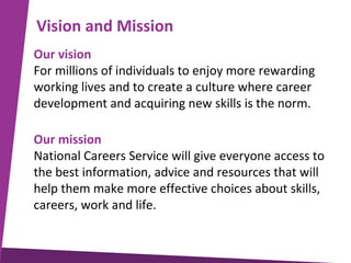 Vision and Mission
Our vision
For millions of individuals to enjoy more rewarding
working lives and to create a culture where career
development and acquiring new skills is the norm.
Our mission
National Careers Service will give everyone access to
the best information, advice and resources that will
help them make more effective choices about skills,
careers, work and life.

 