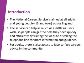 Introduction
• The National Careers Service is aimed at all adults
and young people (13 and over) across England.
• The service can help as much or as little as users
wish, so people can get the help they need quickly
and efficiently by visiting the website or calling the
telephone line for more information and guidance.
• For adults, there is also access to face-to-face careers
advice in the community.

 