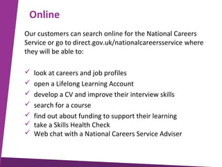 Online
Our customers can search online for the National Careers
Service or go to direct.gov.uk/nationalcareersservice where
they will be able to:








look at careers and job profiles
open a Lifelong Learning Account
develop a CV and improve their interview skills
search for a course
find out about funding to support their learning
take a Skills Health Check
Web chat with a National Careers Service Adviser

 
