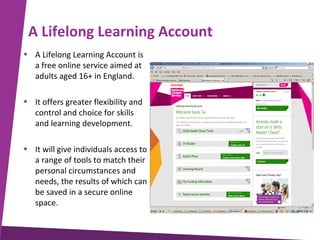 A Lifelong Learning Account
• A Lifelong Learning Account is
a free online service aimed at
adults aged 16+ in England.
• It offers greater flexibility and
control and choice for skills
and learning development.
• It will give individuals access to
a range of tools to match their
personal circumstances and
needs, the results of which can
be saved in a secure online
space.

 
