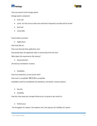 ENG. AHMED GAMIL 9
Then we connect to this storage system
Storage system component:
 front end
 cache : for fast access to data since data that's frequently accessed will be cached
 back end
 actual disks
Factors before purchase:
 Applications :
Like Email, DB, etc.
How much data do these application store
How quickly does the application able to retrieve data from the store
What about the requirements like latency?
 Data protection :
Like back up and disaster recovery
 Availability
How much downtime can we survive with?
How much is acceptable?  99.999 is acceptable
Availability could be accomplished by redundancy and disaster recovery systems
 Security
 Scalability
How fast, how easily your storage infrastructure can grow as you need it to
 Performance
The throughput of a system, the response time, the capacity, the reliability of a system
 