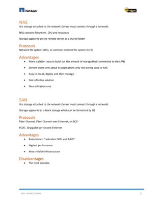 ENG. AHMED GAMIL 11
NAS
It is storage attached to the network (Server must connect through a network)
NAS contains filesystem, CPU and resources
Storage appeared on the remote server as a shared folder
Protocols
Network file system (NFS), or common internet file system (CIFS)
Advantages
 More scalable (easy to build out the amount of storagethat's connected to the LAN)
 Servers worry only about its applications only not storing data to NAS
 Easy to install, deploy and then manage.
 Cost effective solution
 Nice utilization rate
SAN
It is storage attached to the network (Server must connect through a network)
Storage appeared as a block storage which can be formatted by OS
Protocols
Fiber Channel, Fiber Channel over Ethernet, or iSCSI
FCOE: 10-gigabit-per-second Ethernet
Advantages
 Redundancy “redundant NICs and RAID”
 Highest performance
 Most reliable infrastructure
Disadvantages
 The most complex
 