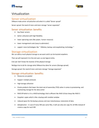 ENG. AHMED GAMIL 12
Virtualization
Server virtualization
VMware make server virtualization and what it is called “Server sprawl”
Server sprawl: the need of more and more storage “server expansion”
Server virtualization benefits
 buy fewer servers
 better utilization with high flexibility
 lower operating costs (like power, human resource)
 lower management costs (easy to administer)
 support more technologies like “ VMotion, backup and snapshotting technology ”
Storage virtualization
We can add as much physical storage as we want and it can be located anywhere.
Then we will represent it to the end users as one logical entity.
End user don’t know the location of the physical storage
NetApp tries to do for storage what VMwarehas done for servers (Storage sprawl)
Storage sprawl: the need of more and more storage “storage expansion”
Storage virtualization benefits:
 Resources are pooled
 Support multiple protocols
 High storage utilization
 Create products that lower the total cost of ownership (TCO) when it comes to provisioning and
maintaining storage for the data center
 RAID-DPwhich is It is a RAID technology that is efficient like RAID-10 but cheap like RAID-5
 Snapshot copies which is like a backup with smallest window
 reduced space for the backup process and near instantaneous restoration of data
 deduplication : in case of many VM uses same files, it will use only one copy for all VMs instead of
createa copy for each VM
 