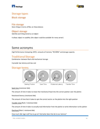 ENG. AHMED GAMIL 16
Storage types
Block storage
File storage
Store things in terms of files on these devices
Object storage
Identify each thing stored as an object
It allows object re-usability (the object could be available for many server)
Some acronyms
High Performance Computing (HPC): amounts of memory “99.999%” and storage capacity
TraditionalStorage
Combination between flash and mechanical storage
It provide low latency and low cost
Storage terms
Seek time (rotational disk)
The amount of time it takes to move that mechanical head into the correct position over the platter.
Rotational latency (rotational disk)
The amount of time that it takes to spin the correct sector on the platter into the right position
Transfer time (flash / rotational disk)
The amount of time it takes to actually read information from the platter or write information to the platter
Overhead (flash / rotational disk)
How much disk logic stuff has to go on? And what does that do to our latency?
 