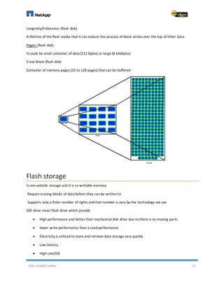 ENG. AHMED GAMIL 17
Longevity/Endurance (flash disk)
A lifetime of the flash media that it can endure this process of block writes over the top of other data.
Pages: (flash disk)
It could be small container of data (512 bytes) or large (8 kilobytes)
Erase Block (flash disk)
Container of memory pages (32 to 128 pages) that can be buffered
Flash storage
Is non-volatile storage and it is re-writable memory.
Require erasing blocks of data before they can be written to
Supports only a finite number of rights and that number is vary by the technology we use
SSD drive mean flash drive which provide
 High performance and better than mechanical disk drive due to there is no moving parts
 lower write performance than a read performance
 Electricity is utilized to store and retrieve data storage very quickly
 Low latency
 High cost/GB
 