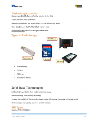 ENG. AHMED GAMIL 18
Flash storage contains:
Memory unit (DRAM): Dynamic holding location for the data
Access controller (Flash controller):
Managethe placement and access of data into the flash storage system
Move data between the DRAM and flash memory chip
Flash memory chip: The actualstorage of information
Types of flash storage:
 Flash memory
 SD card
 SSD drive
 Flash based PCI card
Solid State Technologies
Solid statedrive, or SSD is often used in enterprises today
Uses non-moving flash memory technology
Increase the reliability of the particular storage media. (Eliminating the moving mechanical parts)
Flash memory is non-volatile and it's re-writable memory
SSD Types:
Negative AND (NAND) SSDs:
 