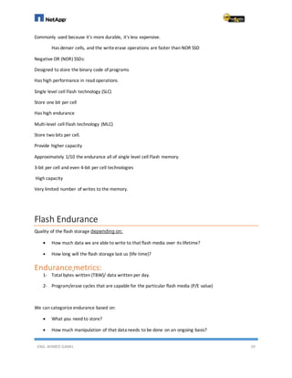 ENG. AHMED GAMIL 19
Commonly used because it's more durable, it's less expensive.
Has denser cells, and the writeerase operations are faster than NOR SSD
Negative OR (NOR) SSDs:
Designed to store the binary code of programs
Has high performance in read operations
Single level cell Flash technology (SLC)
Store one bit per cell
Has high endurance
Multi-level cell Flash technology (MLC)
Store two bits per cell.
Provide higher capacity
Approximately 1/10 the endurance all of single level cell Flash memory.
3-bit per cell and even 4-bit per cell technologies
High capacity
Very limited number of writes to the memory.
Flash Endurance
Quality of the flash storage depending on:
 How much data we are able to write to that flash media over its lifetime?
 How long will the flash storage last us (life time)?
Endurancemetrics:
1- Total bytes written (TBW)/ data written per day.
2- Program/erase cycles that are capable for the particular flash media (P/E value)
We can categorize endurance based on:
 What you need to store?
 How much manipulation of that data needs to be done on an ongoing basis?
 