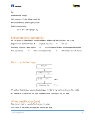 ENG. AHMED GAMIL 20
E.g.
Write intensive storage:
High endurance: 25 plus data writes per day
Medium endurance: 10 data rights per day
Read intensive storage:
One to three data rights per day.
Endurance levels (categories)
We can categorizethe endurance in order to balance between the flash technology and its cost
Single level cell NAND technology  very high endurance  very cost
Multi-level cell NAND + wear leveling  provide balance between affordability and endurance
Over-provisioning  there is a wasted capacity  old technique (we will discuss)
Flash translation layer
FTL is a layer that introduce wear leveling techniques in order to improve the endurance of the media
FTL is a layer is located in the SW layer between the file system part and HW level
Write amplification (WA)
Flash memory must be erased before it can store new data
Data cannot be overwritten directly as it is in a hard disk drive,
 