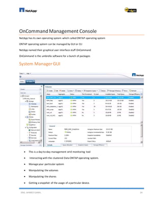 ENG. AHMED GAMIL 24
OnCommandManagement Console
NetApp has its own operating system which called ONTAP operating system
ONTAP operating system can be managed by GUI or CLI
NetApp named their graphical user interface stuff OnCommand
OnCommand is the umbrella software for a bunch of packages
System Manager GUI
 This is a day-to-day management and monitoring tool
 Interacting with the clustered Data ONTAP operating system.
 Manageyour particular system
 Manipulating the volumes
 Manipulating the shares
 Getting a snapshot of the usage of a particular device.
 