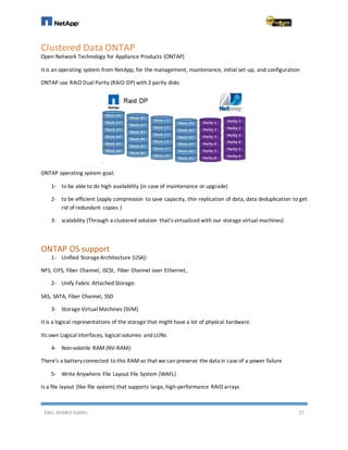 ENG. AHMED GAMIL 27
Clustered Data ONTAP
Open Network Technology for Appliance Products (ONTAP)
It is an operating system from NetApp, for the management, maintenance, initial set-up, and configuration
ONTAP use RAID Dual Parity (RAID-DP) with 2 parity disks
ONTAP operating system goal:
1- to be able to do high availability (in case of maintenance or upgrade)
2- to be efficient (apply compression to save capacity, thin replication of data, data deduplication to get
rid of redundant copies )
3- scalability (Through a clustered solution that's virtualized with our storage virtual machines)
ONTAP OS support
1- Unified StorageArchitecture (USA):
NFS, CIFS, Fiber Channel, iSCSI, Fiber Channel over Ethernet,
2- Unify Fabric Attached Storage:
SAS, SATA, Fiber Channel, SSD
3- Storage Virtual Machines (SVM)
It is a logical representations of the storage that might have a lot of physical hardware.
Its own Logical interfaces, logical volumes and LUNs
4- Non-volatile RAM (NV-RAM):
There's a batteryconnected to this RAM so that we can preserve the data in case of a power failure
5- Write Anywhere File Layout File System (WAFL)
Is a file layout (like file system) that supports large, high-performance RAID arrays
 