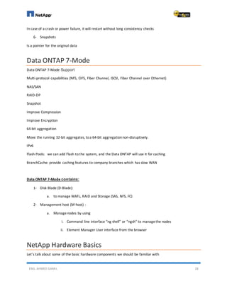ENG. AHMED GAMIL 28
In case of a crash or power failure, it will restart without long consistency checks
6- Snapshots
Is a pointer for the original data
Data ONTAP 7-Mode
Data ONTAP 7-Mode Support
Multi-protocol capabilities (NFS, CIFS, Fiber Channel, iSCSI, Fiber Channel over Ethernet)
NAS/SAN
RAID-DP
Snapshot
Improve Compression
Improve Encryption
64-bit aggregation
Move the running 32-bit aggregates, toa 64-bit aggregationnon-disruptively.
IPv6
Flash Pools: we can add Flash to the system, and the Data ONTAP will use it for caching
BranchCache: provide caching features to company branches which has slow WAN
Data ONTAP 7-Mode contains:
1- Disk Blade (D-Blade):
a. to manage WAFL, RAID and Storage (SAS, NFS, FC)
2- Management host (M-host) :
a. Managenodes by using
i. Command line interface “ng shell” or “ngsh” to managethe nodes
ii. Element Manager User interface from the browser
NetApp Hardware Basics
Let’s talk about some of the basic hardware components we should be familiar with
 