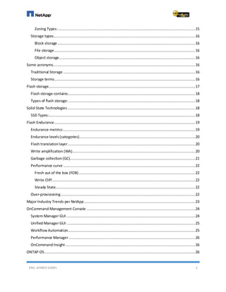ENG. AHMED GAMIL 2
Zoning Types:............................................................................................................................15
Storage types................................................................................................................................16
Block storage ............................................................................................................................16
File storage...............................................................................................................................16
Object storage...........................................................................................................................16
Some acronyms................................................................................................................................16
Traditional Storage .......................................................................................................................16
Storage terms...............................................................................................................................16
Flash storage....................................................................................................................................17
Flash storage contains:..................................................................................................................18
Types of flash storage:..................................................................................................................18
Solid State Technologies ...................................................................................................................18
SSD Types:....................................................................................................................................18
Flash Endurance...............................................................................................................................19
Endurance metrics:.......................................................................................................................19
Endurance levels(categories)........................................................................................................20
Flash translationlayer...................................................................................................................20
Write amplification (WA)...............................................................................................................20
Garbage collection(GC).................................................................................................................21
Performance curve .......................................................................................................................22
Fresh out of the box (FOB).........................................................................................................22
Write Cliff.................................................................................................................................22
Steady State..............................................................................................................................22
Over-provisioning.........................................................................................................................22
Major Industry Trends per NetApp ....................................................................................................23
OnCommand Management Console ..................................................................................................24
System Manager GUI ....................................................................................................................24
Unified Manager GUI ....................................................................................................................25
Workflow Automation...................................................................................................................25
Performance Manager..................................................................................................................26
OnCommand Insight .....................................................................................................................26
ONTAP OS........................................................................................................................................26
 