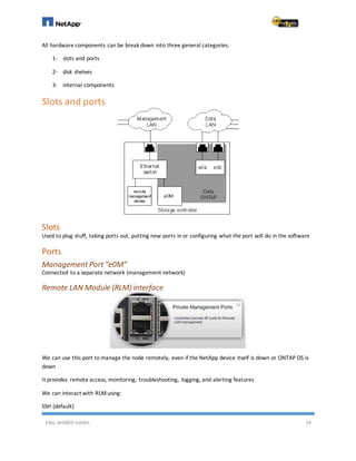 ENG. AHMED GAMIL 29
All hardware components can be break down into three general categories.
1- slots and ports
2- disk shelves
3- internal components
Slots and ports
Slots
Used to plug stuff, taking ports out, putting new ports in or configuring what the port will do in the software
Ports
ManagementPort“e0M”
Connected to a separate network (management network)
Remote LAN Module (RLM) interface
We can use this port to manage the node remotely, even if the NetApp device itself is down or ONTAP OS is
down
It provides remote access, monitoring, troubleshooting, logging, and alerting features
We can interact with RLMusing:
SSH (default)
 
