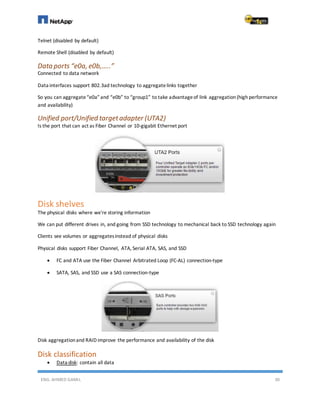ENG. AHMED GAMIL 30
Telnet (disabled by default)
Remote Shell (disabled by default)
Data ports “e0a, e0b,…..”
Connected to data network
Data interfaces support 802.3ad technology to aggregatelinks together
So you can aggregate“e0a” and “e0b” to “group1” to take advantageof link aggregation(high performance
and availability)
Unified port/Unified targetadapter (UTA2)
Is the port that can act as Fiber Channel or 10-gigabit Ethernet port
Disk shelves
The physical disks where we're storing information
We can put different drives in, and going from SSD technology to mechanical back to SSD technology again
Clients see volumes or aggregatesinstead of physical disks
Physical disks support Fiber Channel, ATA, Serial ATA, SAS, and SSD
 FC and ATA use the Fiber Channel Arbitrated Loop (FC-AL) connection-type
 SATA, SAS, and SSD use a SAS connection-type
Disk aggregationand RAID improve the performance and availability of the disk
Disk classification
 Data disk: contain all data
 