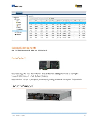ENG. AHMED GAMIL 32
Internal components
Like CPU, RAM, non-volatile RAMand Flash Cache 2.
Flash Cache 2
It is a technology that allow the mechanical drives that can act as SSD performance by caching the
frequently information in a Flash Cache on the device
It provide lower cost per TB, less power, more capacity storage, more IOPS and improve response time
FAS 2552 model
 