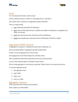 ENG. AHMED GAMIL 36
Disks
This is the physical disk reside in a disk enclosure
Disk has a pathname like 2a.17, where 2a = SCSI adapter and 17 = disk SCSI ID
Spare will be used in any group or any aggregatetoreplace failed disks.
There are 4 types of disks:
1- Data : holds data stored within the RAID group
2- Spare: Does not hold usable data but is available to be added to a RAID group in an aggregate, also
known as a hot spare
3- Parity: Store data reconstruction information within the RAID group
4- dParity: Stores double-parity information within the RAID group, if RAID-DPis enabled
Aggregates (RAID options)
An aggregateisa component in NetApp that contains disks, RAID groups, etc.
Disks are grouped together in aggregatestoprovide storage volumes
All disks in the same aggregatehave to be same type
Each aggregatehas its own RAID configuration, and disks and luns
When using RAID4 or RAID-DPthe largest disks will be used as the parity disk/s
You can createtraditional volumes or NetApp's FlexVol volumes
We are using aggregate to createvolumes, specifically “FlexVols” which can be used by the end user
To create the aggregate wewill:
1- give aggregate a name
2- type of RAID
3- define a size
4- select no. of disks
Aggregates structure:
32-bit: low performance, limited size (16 terabytes)
64-bit: support up to 100 terabytes
 