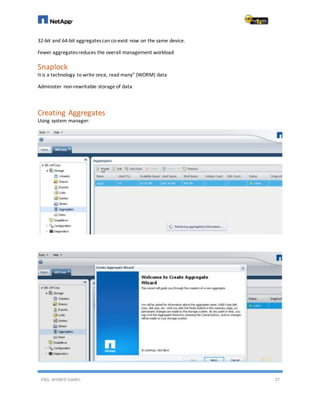 ENG. AHMED GAMIL 37
32-bit and 64-bit aggregatescan co-exist now on the same device.
Fewer aggregatesreduces the overall management workload
Snaplock
It is a technology to write once, read many" (WORM) data
Administer non-rewritable storage of data
Creating Aggregates
Using system manager:
 