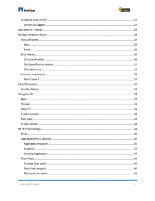 ENG. AHMED GAMIL 3
Clustered Data ONTAP ..................................................................................................................27
ONTAP OS support....................................................................................................................27
Data ONTAP 7-Mode.........................................................................................................................28
NetApp Hardware Basics...................................................................................................................28
Slots and ports..............................................................................................................................29
Slots.........................................................................................................................................29
Ports.........................................................................................................................................29
Disk shelves..................................................................................................................................30
Disk classification ......................................................................................................................30
Diskidentification system..........................................................................................................31
Disk ownership..........................................................................................................................31
Internal components.....................................................................................................................32
Flash Cache 2............................................................................................................................32
FAS 2552 model................................................................................................................................32
Another Model.............................................................................................................................33
Using the CLI ....................................................................................................................................33
Date.............................................................................................................................................33
Version.........................................................................................................................................33
Help “?”.......................................................................................................................................33
System console.............................................................................................................................34
Man page.....................................................................................................................................34
Create volume..............................................................................................................................34
NETAPP technology ..........................................................................................................................34
Disks............................................................................................................................................36
Aggregates(RAID options).............................................................................................................36
Aggregates structure:................................................................................................................36
Snaplock...................................................................................................................................37
Creating Aggregates ..................................................................................................................37
FlashPools ...................................................................................................................................40
Activate flash pools...................................................................................................................40
FlashPools support ...................................................................................................................40
Flash pool Limitation .................................................................................................................41
 
