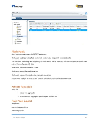 ENG. AHMED GAMIL 40
Flash Pools
It is a cash memory storage for NETAPP appliances
Flash pools used to createa flash cash which contains the frequently accessed data
The controller is ensuring that frequently accessed data is put on the flash, and less frequently accessed data
put on the mechanical disk drive
Flash Pools are differ from flash cache,
Flash cache is used for read operation
Flash pools are used for read, write, metadata operations
Fusion Drive is a type of drives that is contains a mechanical drive included with flash
Activate flash pools
From CLI:
1- select our aggregate
2- run command “aggregateoptions hybrid enabled on”
Flash Pools support
SnapMirror
aggregatesnapshotting
data compression
 