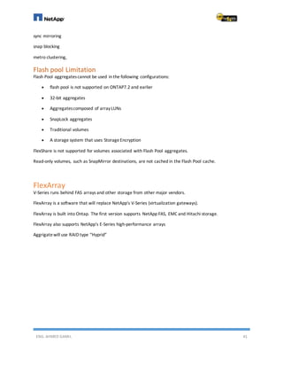 ENG. AHMED GAMIL 41
sync mirroring
snap blocking
metro clustering,
Flash pool Limitation
Flash Pool aggregatescannot be used in the following configurations:
 flash pool is not supported on ONTAP7.2 and earlier
 32-bit aggregates
 Aggregatescomposed of arrayLUNs
 SnapLock aggregates
 Traditional volumes
 A storage system that uses StorageEncryption
FlexShare is not supported for volumes associated with Flash Pool aggregates.
Read-only volumes, such as SnapMirror destinations, are not cached in the Flash Pool cache.
FlexArray
V-Series runs behind FAS arrays and other storage from other major vendors.
FlexArray is a software that will replace NetApp's V-Series (virtualization gateways).
FlexArray is built into Ontap. The first version supports NetApp FAS, EMC and Hitachi storage.
FlexArray also supports NetApp's E-Series high-performance arrays
Aggrigatewill use RAID type “Hyprid”
 