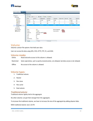 ENG. AHMED GAMIL 42
Volume
Volumes contain file systems that hold user data
User can access the data using NFS, CIFS, HTTP, FTP, FC, and iSCSI.
Volume modes
Online Read and write access to this volume is allowed.
Restricted Some operations, such as parity reconstruction, are allowed, but data access is not allowed.
Offline No access to the volume is allowed.
Volume types:
1- Traditional volume
2- FlexVol
3- Flex clone
4- Flex cache
5- Root volume
Traditionalvolume
Traditional volume tightly tied to the aggregate
No other volumes can get their storage from this aggregate.
To increase the traditional volume, we have to increase the size of the aggregateby adding physical disks.
MAX traditional volume size is 16 TB
 