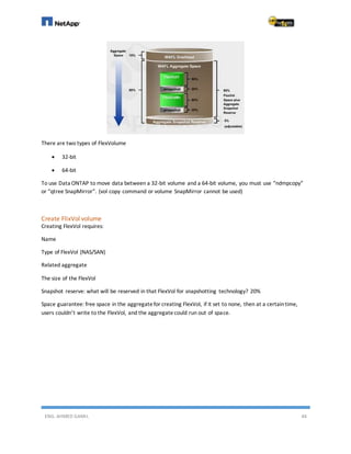 ENG. AHMED GAMIL 44
There are two types of FlexVolume
 32-bit
 64-bit
To use Data ONTAP to move data between a 32-bit volume and a 64-bit volume, you must use “ndmpcopy”
or “qtree SnapMirror”. (vol copy command or volume SnapMirror cannot be used)
Create FlixVol volume
Creating FlexVol requires:
Name
Type of FlexVol (NAS/SAN)
Related aggregate
The size of the FlexVol
Snapshot reserve: what will be reserved in that FlexVol for snapshotting technology? 20%
Space guarantee: free space in the aggregatefor creating FlexVol, if it set to none, then at a certaintime,
users couldn’t write to the FlexVol, and the aggregatecould run out of space.
 