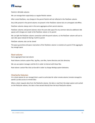 ENG. AHMED GAMIL 46
FlexVol is Writable volumes
We can managethem separately as a regularFlexVol volume
After createFlexClone, any changes in the parent FlexVol will not reflected in the FlexClone volume.
Any LUNs present in the parent volume are present in the FlexClone volume but are unmapped and offline.
FlexClone volumes always exist in the same aggregateastheir parent volumes.
FlexClone volumes and parent volumes share the same disk space for any common data (no additional disk
space) until changes are made to the FlexClone volume or its parent
We can Split the FlexClone volume connection with the parent volume, so the FlexClone volume will use its
own disk space instead of sharing it with its parent
FlexClone volumes also can be cloned
The space guarantee and space reservation of the FlexClone volume is created as its parent if the aggregate
has enough space
Root volume
Every aggregatehaveroot volume
Root Volume contains system files, log files, core files, home directory and /etc directory
We can use system manager and the CLI in order to interact with those files
Root volume contain files that can be edit in order to change NetApp system behaviors.
FlexCache Volumes
It is a local volume (in our storage) that is used to cache data for other remote volume (remote storage) to
speeds up data access to remote data
When a client requests data from the FlexCache volume, the data is read from the origin system and cached
on the FlexCache volume, this data is then served directly from the local FlexCache volume.
 
