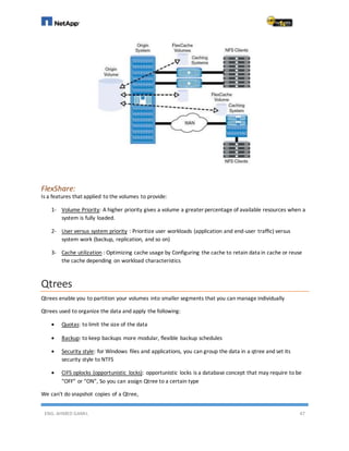 ENG. AHMED GAMIL 47
FlexShare:
Is a features that applied to the volumes to provide:
1- Volume Priority: A higher priority gives a volume a greater percentage of available resources when a
system is fully loaded.
2- User versus system priority : Prioritize user workloads (application and end-user traffic) versus
system work (backup, replication, and so on)
3- Cache utilization : Optimizing cache usage by Configuring the cache to retain data in cache or reuse
the cache depending on workload characteristics
Qtrees
Qtrees enable you to partition your volumes into smaller segments that you can manage individually
Qtrees used to organize the data and apply the following:
 Quotas: to limit the size of the data
 Backup: to keep backups more modular, flexible backup schedules
 Security style: for Windows files and applications, you can group the data in a qtree and set its
security style to NTFS
 CIFS oplocks (opportunistic locks): opportunistic locks is a database concept that may require to be
“OFF” or “ON”, So you can assign Qtree to a certain type
We can't do snapshot copies of a Qtree,
 