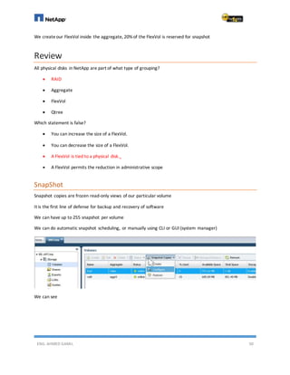 ENG. AHMED GAMIL 50
We createour FlexVol inside the aggregate, 20%of the FlexVol is reserved for snapshot
Review
All physical disks in NetApp are part of what type of grouping?
 RAID
 Aggregate
 FlexVol
 Qtree
Which statement is false?
 You can increase the size of a FlexVol.
 You can decrease the size of a FlexVol.
 A FlexVol is tied to a physical disk.
 A FlexVol permits the reduction in administrative scope
SnapShot
Snapshot copies are frozen read-only views of our particular volume
It is the first line of defense for backup and recovery of software
We can have up to 255 snapshot per volume
We can do automatic snapshot scheduling, or manually using CLI or GUI (system manager)
We can see
 