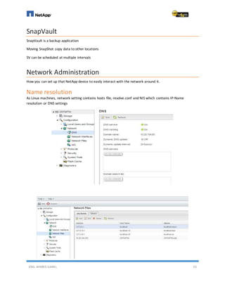 ENG. AHMED GAMIL 53
SnapVault
SnapVault is a backup application
Moving SnapShot copy data to other locations
SV can be scheduled at multiple intervals
Network Administration
How you can set up that NetApp device to easily interact with the network around it.
Name resolution
As Linux machines, network setting contains hosts file, resolve.conf and NIS which contains IP-Name
resolution or DNS settings
 