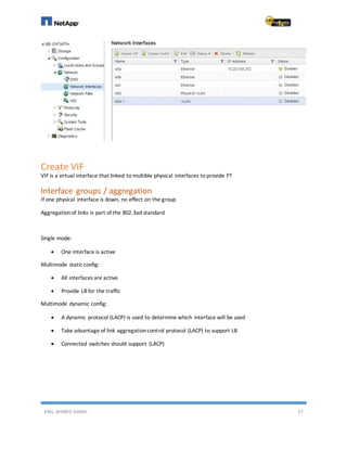 ENG. AHMED GAMIL 57
Create VIF
VIF is a virtual interface that linked to multible physical interfaces to provide FT
Interface groups / aggregation
If one physical interface is down, no effect on the group
Aggregationof links is part of the 802.3ad standard
Single mode:
 One interface is active
Multimode staticconfig:
 All interfaces are active
 Provide LB for the traffic
Multimode dynamic config:
 A dynamic protocol (LACP) is used to determine which interface will be used
 Take advantage of link aggregationcontrol protocol (LACP) to support LB
 Connected switches should support (LACP)
 