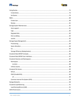 ENG. AHMED GAMIL 5
Using Quotas....................................................................................................................................75
Create Qtree.................................................................................................................................76
Set Quota.....................................................................................................................................76
RBAC................................................................................................................................................80
Create User..................................................................................................................................80
Review.........................................................................................................................................81
Storage System Maintenance............................................................................................................81
Auto support................................................................................................................................81
Logs.............................................................................................................................................82
Degraded disk...............................................................................................................................82
Disk scrubbing..............................................................................................................................82
sysstat..........................................................................................................................................82
Storage Space Management..............................................................................................................83
Provisioning..................................................................................................................................83
Space allocation............................................................................................................................84
CLI ...............................................................................................................................................84
Storage Efficiency (Deduplication)..................................................................................................85
Clustered Data ONTAP Concepts........................................................................................................86
Clustered Data ONTAP User Interfaces...............................................................................................87
Clustered Volumes and Namespaces .................................................................................................87
Namespace ..................................................................................................................................88
Junction....................................................................................................................................88
Infinite volume .............................................................................................................................88
Clustered File Access.........................................................................................................................89
NFSv4...........................................................................................................................................89
PNFS(Parallel NFS)........................................................................................................................89
LIF............................................................................................................................................89
Common Internet File System (CIFS) ..............................................................................................90
Netapp Networks .............................................................................................................................90
Clustered Load Balancing..................................................................................................................91
Load Sharing Mirrors(LSM) ...........................................................................................................91
SAN Infrastructure............................................................................................................................91
 