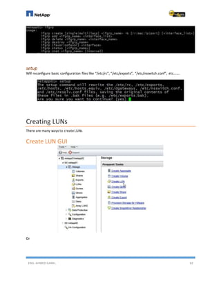 ENG. AHMED GAMIL 62
setup
Will reconfigure basic configuration files like “/etc/rc”, “/etc/exports”, “/etc/nsswitch.conf”, etc…….
Creating LUNs
There are many ways to createLUNs
Create LUN GUI
Or
 