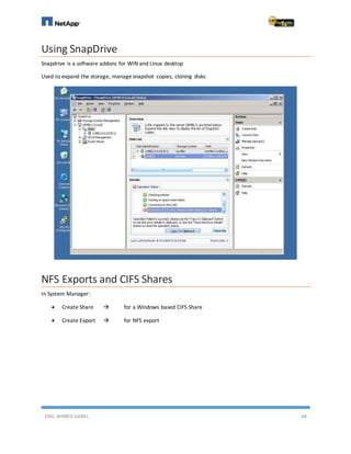 ENG. AHMED GAMIL 68
Using SnapDrive
Snapdrive is a software addons for WIN and Linux desktop
Used to expand the storage, managesnapshot copies, cloning disks
NFS Exports and CIFS Shares
In System Manager:
 Create Share  for a Windows based CIFS Share
 Create Export  for NFS export
 