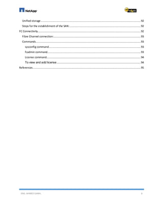 ENG. AHMED GAMIL 6
Unified storage.............................................................................................................................92
Steps for the establishment of the SAN:.........................................................................................92
FC Connectivity.................................................................................................................................92
Fibre Channel connection:.............................................................................................................93
Commands...................................................................................................................................93
sysconfig command...................................................................................................................93
fcadmin command.....................................................................................................................93
License command......................................................................................................................94
To view and add license.........................................................................................................94
References.......................................................................................................................................95
 