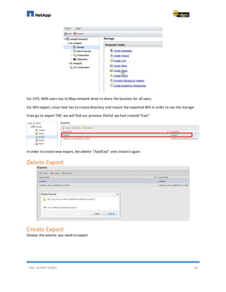 ENG. AHMED GAMIL 69
For CIFS, WIN users has to Map network drive to share the location for all users
For NFS export, Linux host has to createdirectory and mount the exported NFS in order to use the storage
If we go to export TAP, we will find our previous FlixVol we had created“East”
In order to createnew export, lets delete “/vol/East” and createit again
Delete Export
Create Export
Choose the volume you need to export
 