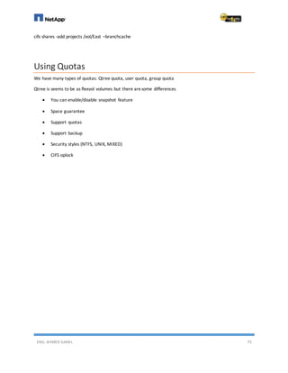 ENG. AHMED GAMIL 75
cifs shares -add projects /vol/East –branchcache
Using Quotas
We have many types of quotas: Qtree quota, user quota, group quota
Qtree is seems to be as flexvol volumes but there aresome differences
 You can enable/disable snapshot feature
 Space guarantee
 Support quotas
 Support backup
 Security styles (NTFS, UNIX, MIXED)
 CIFS oplock
 