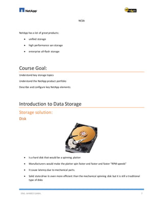 ENG. AHMED GAMIL 7
NCSA
NetApp has a lot of great products:
 unified storage
 high performance san storage
 enterprise all-flash storage
Course Goal:
Understand key storage topics
Understand the NetApp product portfolio
Describe and configure key NetApp elements
Introduction to Data Storage
Storage solution:
Disk
 Is a hard disk that would be a spinning platter
 Manufacturers would make the platter spin faster and faster and faster “RPM speeds”
 It cause latency due to mechanical parts.
 Solid statedrive is even more efficient than the mechanical spinning disk but it is still a traditional
type of disks
 