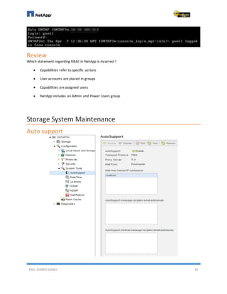 ENG. AHMED GAMIL 81
Review
Which statement regarding RBAC in NetApp is incorrect?
 Capabilities refer to specific actions
 User accounts are placed in groups
 Capabilities areassigned users
 NetApp includes an Admin and Power Users group
Storage System Maintenance
Auto support
 