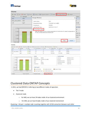 ENG. AHMED GAMIL 86
Clustered Data ONTAP Concepts
In 2011, we had ONTAP 8.1 referring to two different modes of operation:
 The 7-mode
 Clustered mode
o For NAS, we can have 24 nodes inside of our clustered environment.
o For SAN, we can have 8 nodes inside of our clustered environment
Clustering = HA pair = multiple node is working together with 10 GB connection between each other
 
