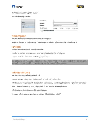 ENG. AHMED GAMIL 88
FlexVol can move through the cluster
FlexVol owned by Vservers
Namespace
Volumes from all over the cluster become a Namespace
Access to the root of the Namespace allow access to volumes information that exists below it
Junction
Bind the volumes together in the Namespace.
In order to createa namespace, we have to create a junction for all volumes
Junction looks like a directory path “/eng/p7/source”
Infinite volume
Starting from clustered data ontap 8.1.1
Provides a single mount point that can scale to 20PB and 2 billion files
Infinite volume integrates with deduplication, compression, and NetApp SnapMirror replication technology
From clustered data ontap 8.1.1, they started to add disaster recovery features
Infinite volume doesn’t support Qtrees or its quota
To create Infinite volume, you have to activate“IS repository switch”
 