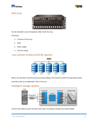 ENG. AHMED GAMIL 8
Disk array
Can do redundant array of inexpensive disks inside the array
It Contains:
 Firmware of the array
 RAID
 Power supply
 Fans for cooling
Just a bunch of disks (J-B-O-D) solution
Where we have disks out there that we just keep adding to the network and then the operating system
Each disk works as an independent disk in the array
Intelligent storage systems
A server that needs to access the data. And it does so through a storage area network (SAN)
 